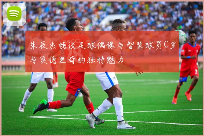 朱辰杰畅谈足球偶像与智慧球员C罗与莫德里奇的独特魅力