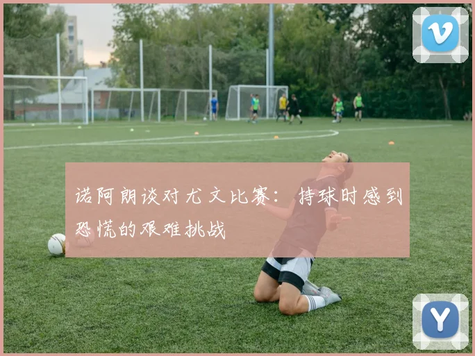 诺阿朗谈对尤文比赛：持球时感到恐慌的艰难挑战