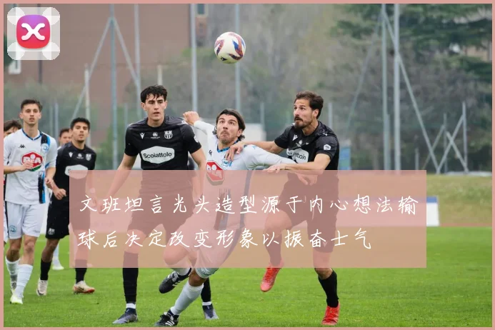 文班坦言光头造型源于内心想法输球后决定改变形象以振奋士气