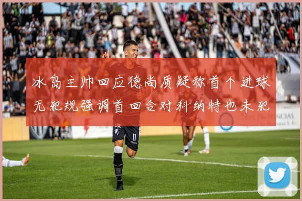 冰岛主帅回应德尚质疑称首个进球无犯规强调首回合对科纳特也未犯规