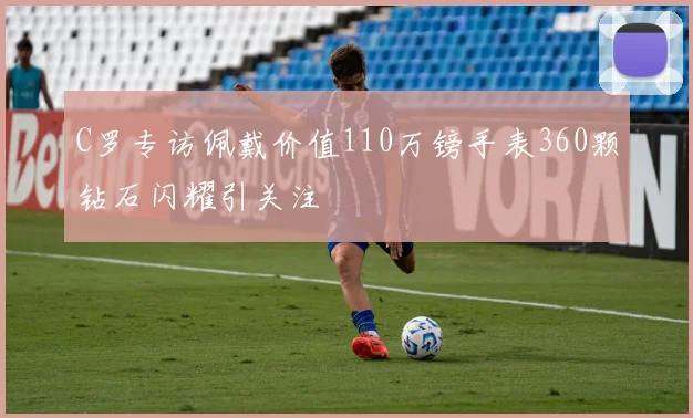 C罗专访佩戴价值110万镑手表360颗钻石闪耀引关注