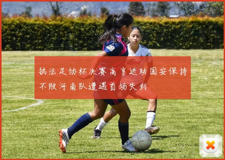 执法足协杯决赛高亨进助国安保持不败河南队遭遇首场失利