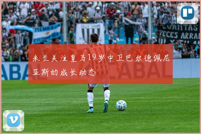 米兰关注皇马19岁中卫巴尔德佩尼亚斯的成长动态