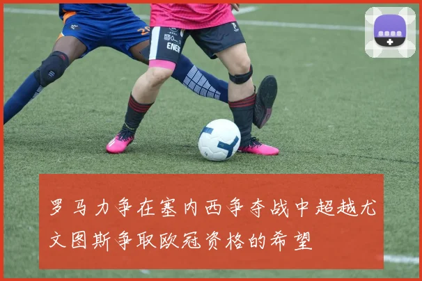 罗马力争在塞内西争夺战中超越尤文图斯争取欧冠资格的希望