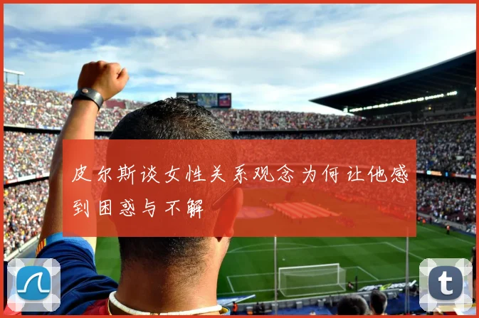 皮尔斯谈女性关系观念为何让他感到困惑与不解
