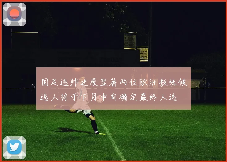 国足选帅进展显著两位欧洲教练候选人将于下月中旬确定最终人选
