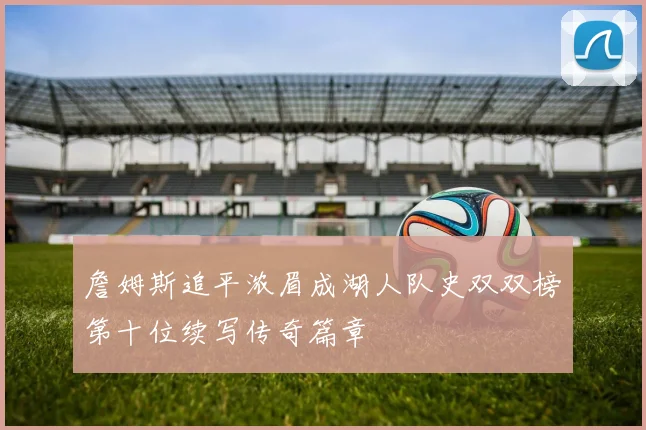詹姆斯追平浓眉成湖人队史双双榜第十位续写传奇篇章
