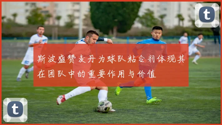 斯波盛赞麦丹为球队粘合剂体现其在团队中的重要作用与价值