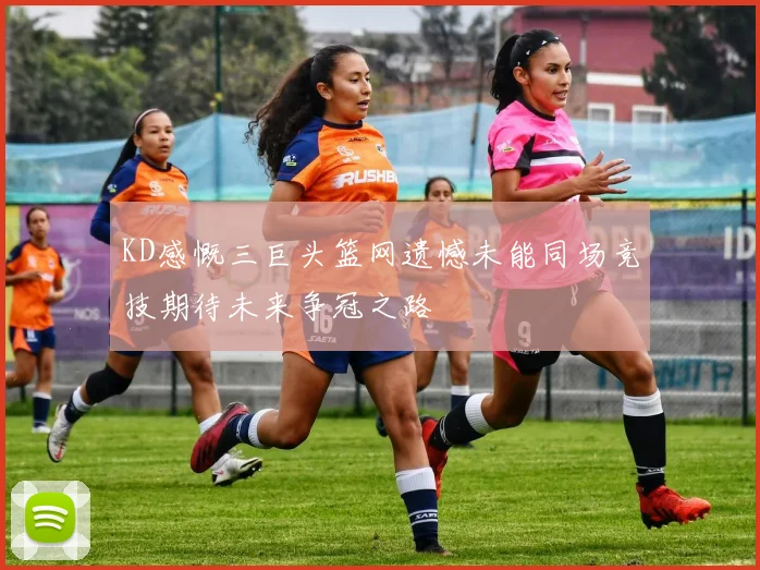 KD感慨三巨头篮网遗憾未能同场竞技期待未来争冠之路