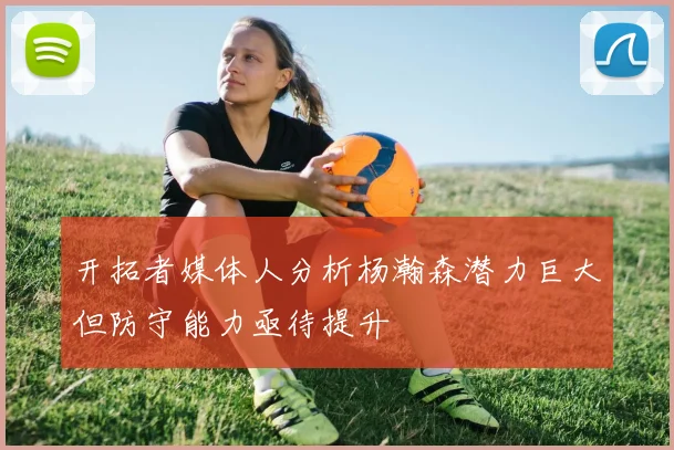 开拓者媒体人分析杨瀚森潜力巨大但防守能力亟待提升